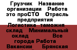 Грузчик › Название организации ­ Работа-это проСТО › Отрасль предприятия ­ Логистика, таможня, склад › Минимальный оклад ­ 15 000 - Все города Работа » Вакансии   . Брянская обл.,Сельцо г.